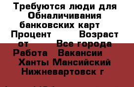 Требуются люди для Обналичивания банковских карт  › Процент ­ 25 › Возраст от ­ 18 - Все города Работа » Вакансии   . Ханты-Мансийский,Нижневартовск г.